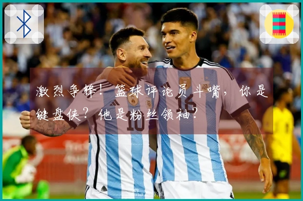 激烈争锋!篮球评论员斗嘴,你是键盘侠?他是粉丝领袖?